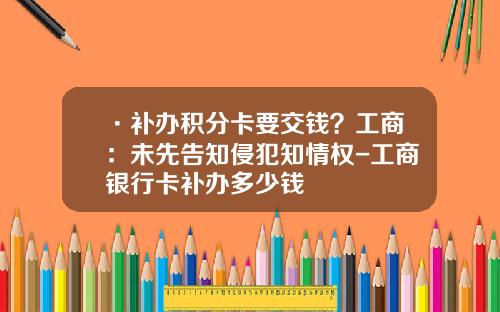 ·补办积分卡要交钱？工商：未先告知侵犯知情权-工商银行卡补办多少钱