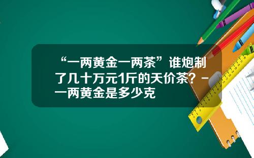 “一两黄金一两茶”谁炮制了几十万元1斤的天价茶？-一两黄金是多少克