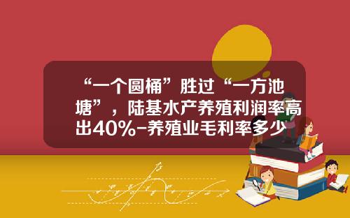 “一个圆桶”胜过“一方池塘”，陆基水产养殖利润率高出40%-养殖业毛利率多少合适