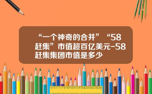 “一个神奇的合并”“58赶集”市值超百亿美元-58赶集集团市值是多少