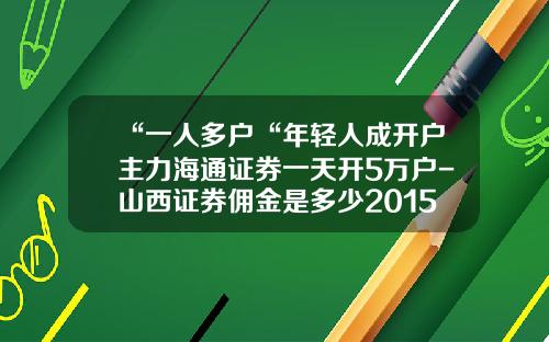 “一人多户“年轻人成开户主力海通证券一天开5万户-山西证券佣金是多少2015