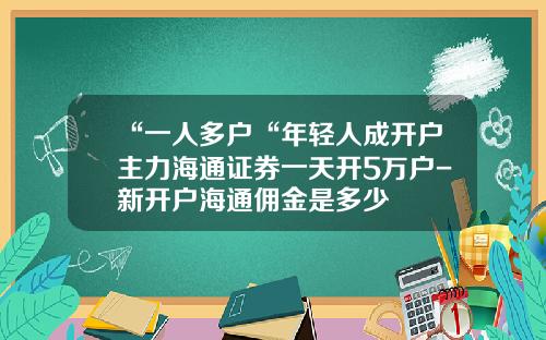 “一人多户“年轻人成开户主力海通证券一天开5万户-新开户海通佣金是多少