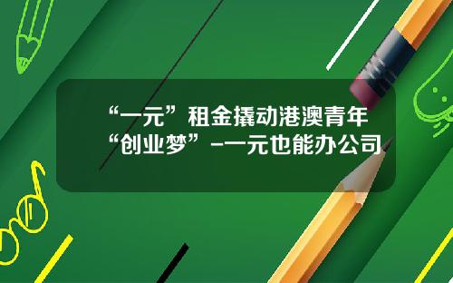 “一元”租金撬动港澳青年“创业梦”-一元也能办公司