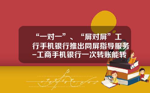 “一对一”、“屏对屏”工行手机银行推出同屏指导服务-工商手机银行一次转账能转多少