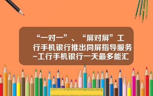 “一对一”、“屏对屏”工行手机银行推出同屏指导服务-工行手机银行一天最多能汇款多少
