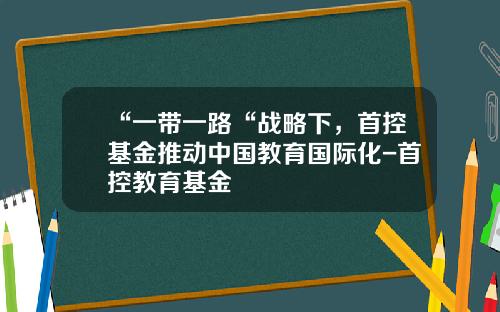 “一带一路“战略下，首控基金推动中国教育国际化-首控教育基金
