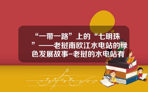 “一带一路”上的“七明珠”——老挝南欧江水电站的绿色发展故事-老挝的水电站有多少