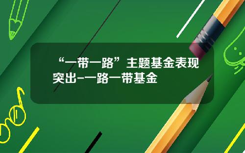 “一带一路”主题基金表现突出-一路一带基金