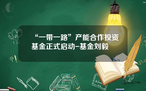 “一带一路”产能合作投资基金正式启动-基金刘毅