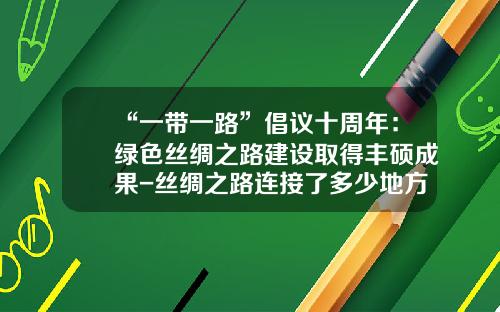 “一带一路”倡议十周年：绿色丝绸之路建设取得丰硕成果-丝绸之路连接了多少地方