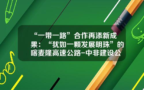 “一带一路”合作再添新成果：“犹如一颗发展明珠”的喀麦隆高速公路-中非建设公司总经理