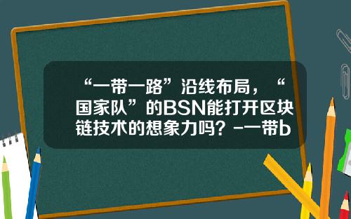 “一带一路”沿线布局，“国家队”的BSN能打开区块链技术的想象力吗？-一带b基金
