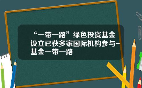 “一带一路”绿色投资基金设立已获多家国际机构参与-基金一带一路