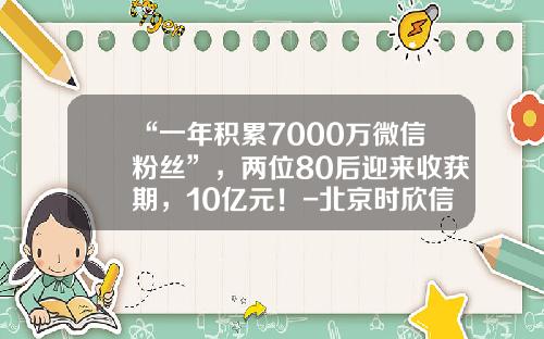 “一年积累7000万微信粉丝”，两位80后迎来收获期，10亿元！-北京时欣信息技术有限公司