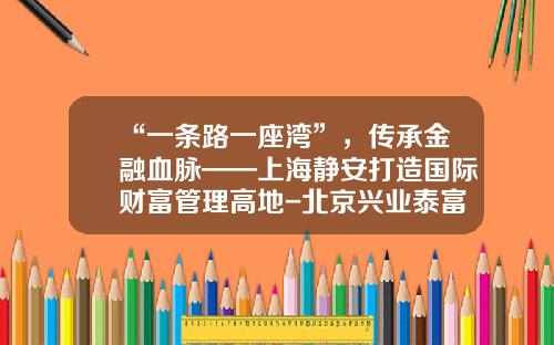 “一条路一座湾”，传承金融血脉——上海静安打造国际财富管理高地-北京兴业泰富投资管理有限公司