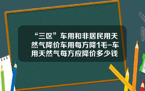 “三区”车用和非居民用天然气降价车用每方降1毛-车用天然气每方应降价多少钱