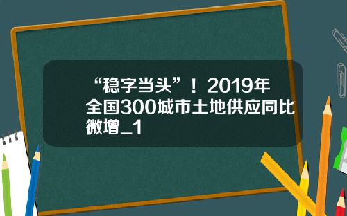 “稳字当头”！2019年全国300城市土地供应同比微增_1