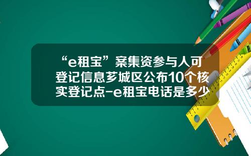 “e租宝”案集资参与人可登记信息芗城区公布10个核实登记点-e租宝电话是多少