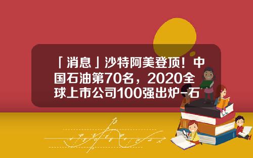 「消息」沙特阿美登顶！中国石油第70名，2020全球上市公司100强出炉-石油上市公司有哪些