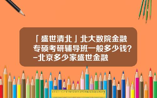 「盛世清北」北大数院金融专硕考研辅导班一般多少钱？-北京多少家盛世金融