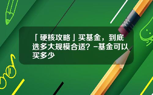 「硬核攻略」买基金，到底选多大规模合适？-基金可以买多少
