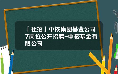 「社招」中核集团基金公司7岗位公开招聘-中核基金有限公司