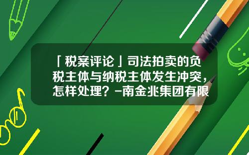 「税案评论」司法拍卖的负税主体与纳税主体发生冲突，怎样处理？-南金兆集团有限公司