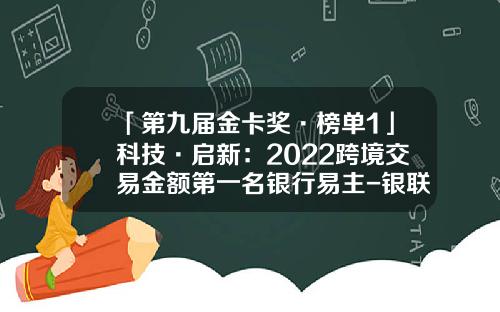 「第九届金卡奖·榜单1」科技·启新：2022跨境交易金额第一名银行易主-银联智策顾问有限公司地址