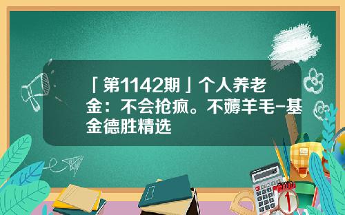 「第1142期」个人养老金：不会抢疯。不薅羊毛-基金德胜精选