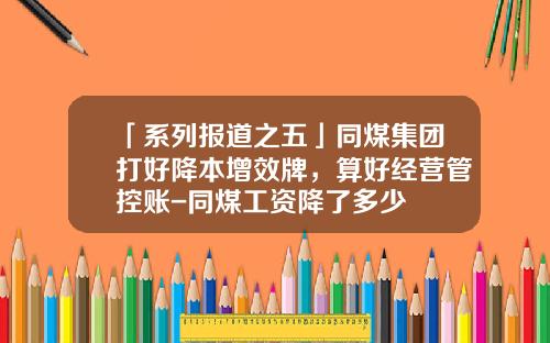 「系列报道之五」同煤集团打好降本增效牌，算好经营管控账-同煤工资降了多少