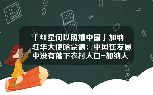 「红星何以照耀中国」加纳驻华大使哈蒙德：中国在发展中没有落下农村人口-加纳人口有多少
