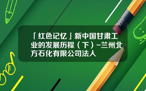 「红色记忆」新中国甘肃工业的发展历程（下）-兰州北方石化有限公司法人