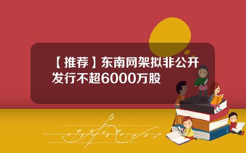 【推荐】东南网架拟非公开发行不超6000万股