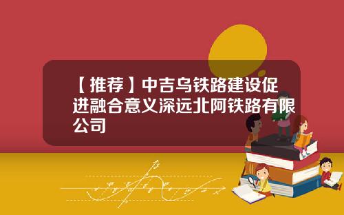【推荐】中吉乌铁路建设促进融合意义深远北阿铁路有限公司