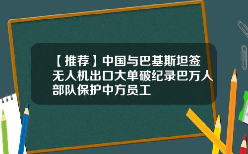 【推荐】中国与巴基斯坦签无人机出口大单破纪录巴万人部队保护中方员工