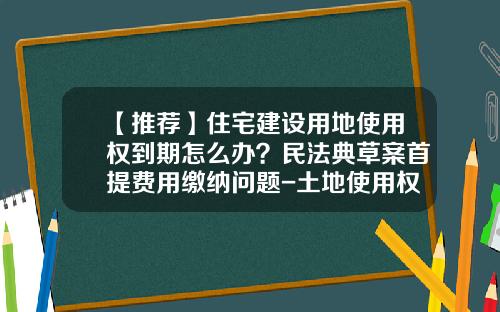 【推荐】住宅建设用地使用权到期怎么办？民法典草案首提费用缴纳问题-土地使用权续费多少