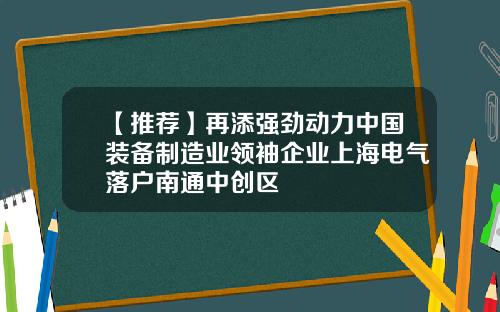 【推荐】再添强劲动力中国装备制造业领袖企业上海电气落户南通中创区
