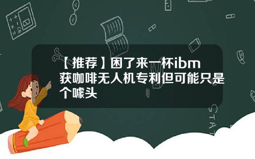 【推荐】困了来一杯ibm获咖啡无人机专利但可能只是个噱头