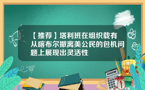 【推荐】塔利班在组织载有从喀布尔撤离美公民的包机问题上展现出灵活性