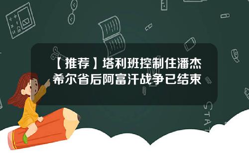 【推荐】塔利班控制住潘杰希尔省后阿富汗战争已结束