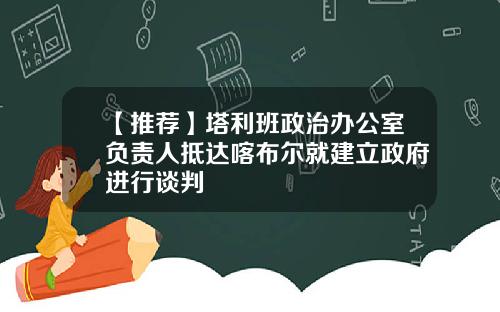 【推荐】塔利班政治办公室负责人抵达喀布尔就建立政府进行谈判
