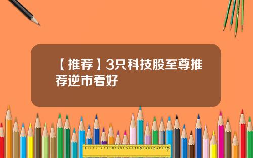 【推荐】3只科技股至尊推荐逆市看好