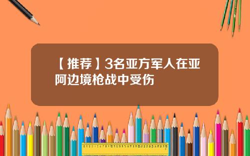 【推荐】3名亚方军人在亚阿边境枪战中受伤