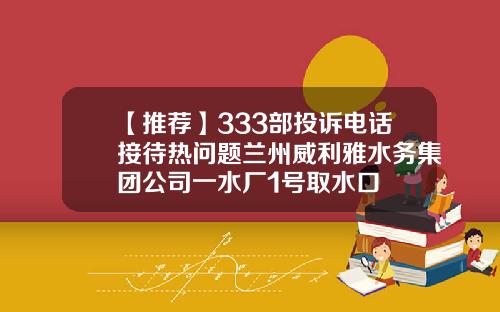 【推荐】333部投诉电话接待热问题兰州威利雅水务集团公司一水厂1号取水口