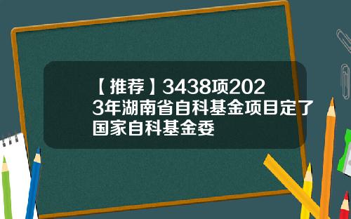 【推荐】3438项2023年湖南省自科基金项目定了国家自科基金委