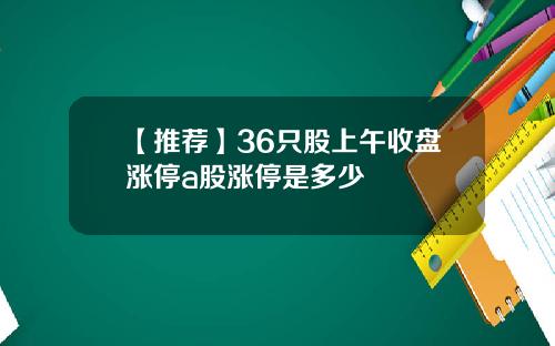 【推荐】36只股上午收盘涨停a股涨停是多少