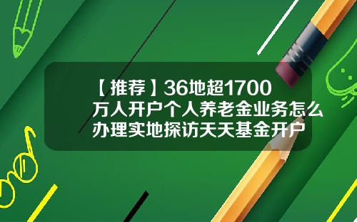 【推荐】36地超1700万人开户个人养老金业务怎么办理实地探访天天基金开户