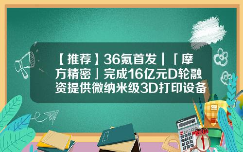 【推荐】36氪首发｜「摩方精密」完成16亿元D轮融资提供微纳米级3D打印设备3d打印基金