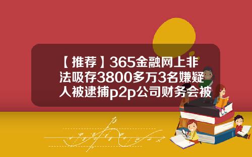 【推荐】365金融网上非法吸存3800多万3名嫌疑人被逮捕p2p公司财务会被抓吗