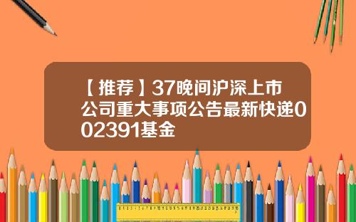 【推荐】37晚间沪深上市公司重大事项公告最新快递002391基金